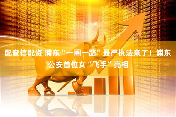 配查信配资 浦东“一圈一路”最严执法来了！浦东公安首位女“飞手”亮相