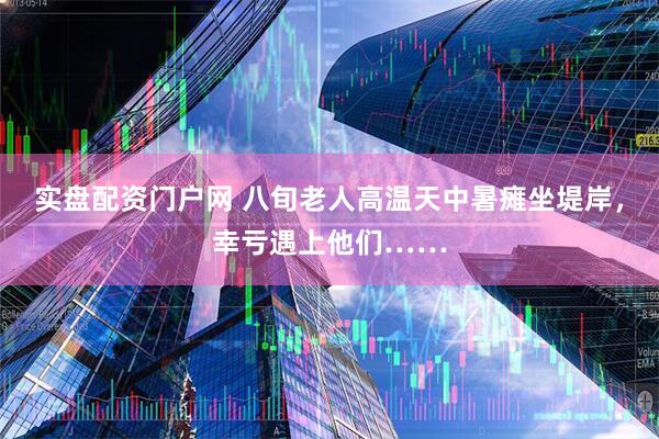 实盘配资门户网 八旬老人高温天中暑瘫坐堤岸，幸亏遇上他们……