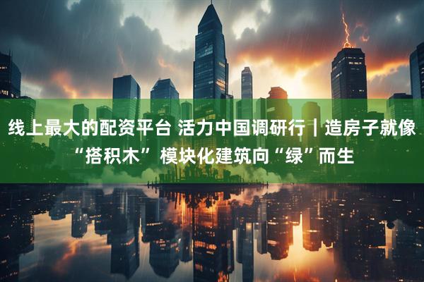 线上最大的配资平台 活力中国调研行｜造房子就像“搭积木” 模块化建筑向“绿”而生