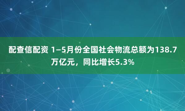 配查信配资 1—5月份全国社会物流总额为138.7万亿元，同比增长5.3%