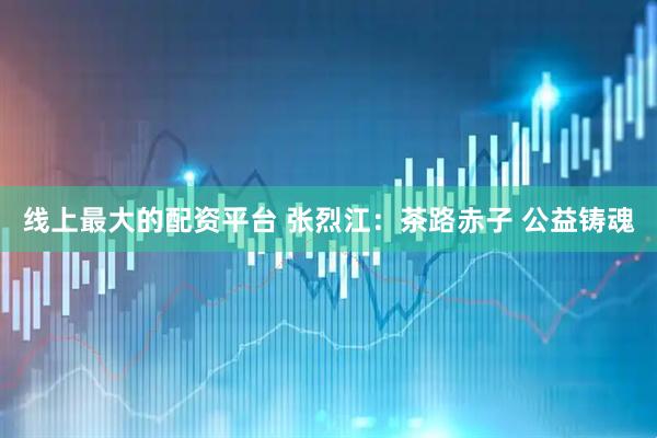 线上最大的配资平台 张烈江：茶路赤子 公益铸魂