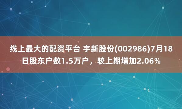 线上最大的配资平台 宇新股份(002986)7月18日股东户数1.5万户，较上期增加2.06%