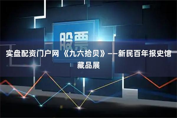 实盘配资门户网 《九六拾贝》——新民百年报史馆藏品展