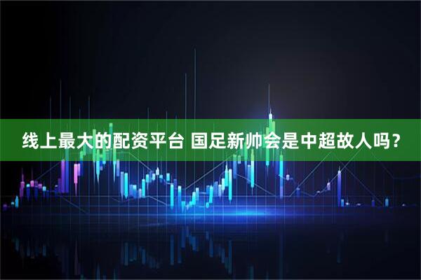 线上最大的配资平台 国足新帅会是中超故人吗？