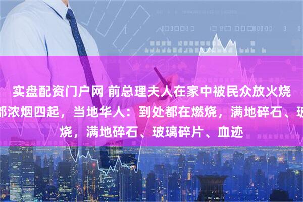 实盘配资门户网 前总理夫人在家中被民众放火烧死，尼泊尔首都浓烟四起，当地华人：到处都在燃烧，满地碎石、玻璃碎片、血迹
