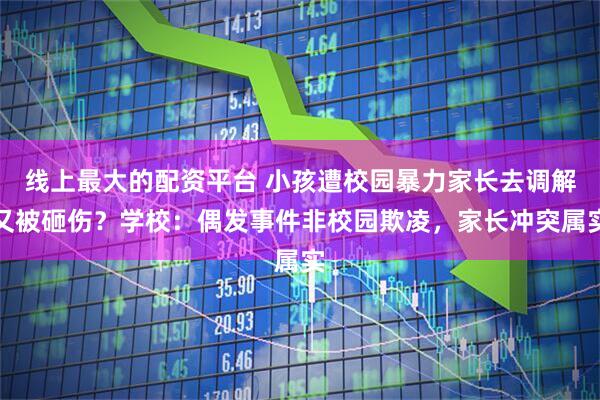 线上最大的配资平台 小孩遭校园暴力家长去调解又被砸伤？学校：偶发事件非校园欺凌，家长冲突属实