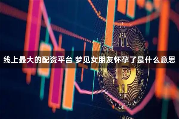线上最大的配资平台 梦见女朋友怀孕了是什么意思