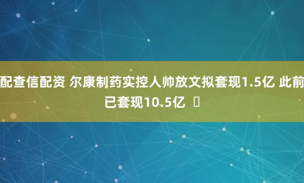 配查信配资 尔康制药实控人帅放文拟套现1.5亿 此前已套现10.5亿  ​