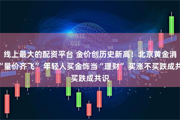 线上最大的配资平台 金价创历史新高！北京黄金消费“量价齐飞” 年轻人买金饰当“理财” 买涨不买跌成共识