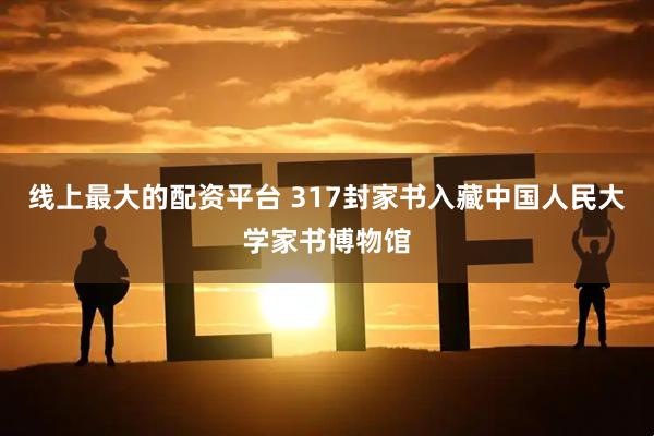 线上最大的配资平台 317封家书入藏中国人民大学家书博物馆