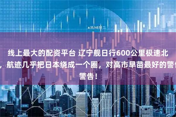 线上最大的配资平台 辽宁舰日行600公里极速北上，航迹几乎把日本绕成一个圈，对高市早苗最好的警告！